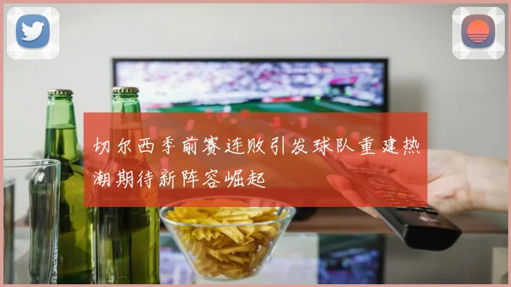 切尔西季前赛连败引发球队重建热潮期待新阵容崛起