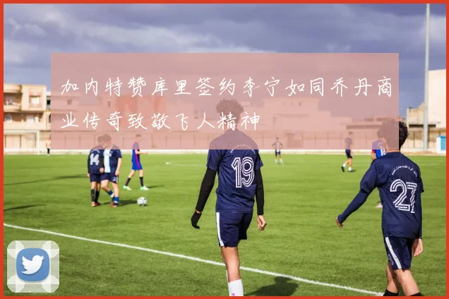 加内特赞库里签约李宁如同乔丹商业传奇致敬飞人精神