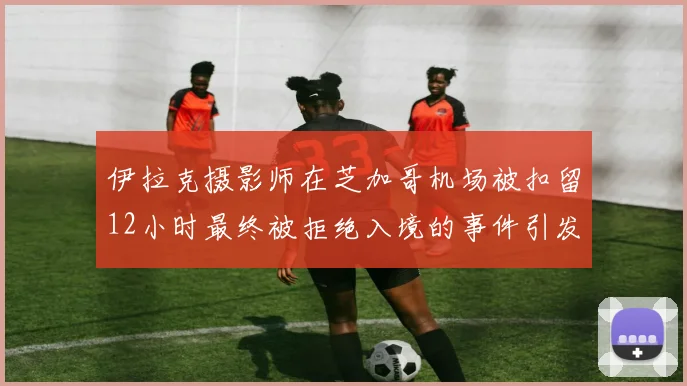 伊拉克摄影师在芝加哥机场被扣留12小时最终被拒绝入境的事件引发关注
