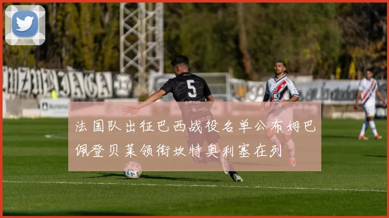 法国队出征巴西战役名单公布姆巴佩登贝莱领衔坎特奥利塞在列
