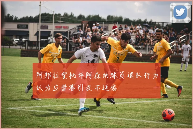 阿邦拉霍批评阿森纳球员退队行为认为应禁赛引发不适感