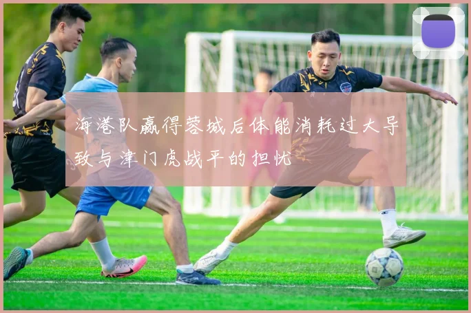 海港队赢得蓉城后体能消耗过大导致与津门虎战平的担忧