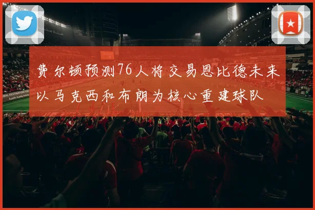 费尔顿预测76人将交易恩比德未来以马克西和布朗为核心重建球队