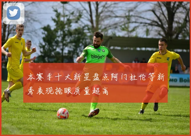 本赛季十大新星盘点阿门杜伦等新秀表现抢眼质量超高