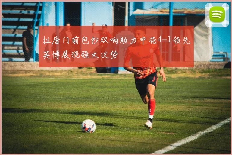 拉唐门前包抄双响助力申花4-1领先英博展现强大攻势
