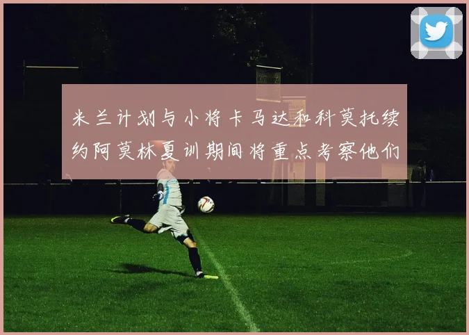 米兰计划与小将卡马达和科莫托续约阿莫林夏训期间将重点考察他们