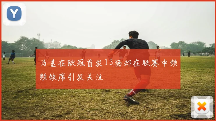 马基在欧冠首发13场却在联赛中频频缺席引发关注