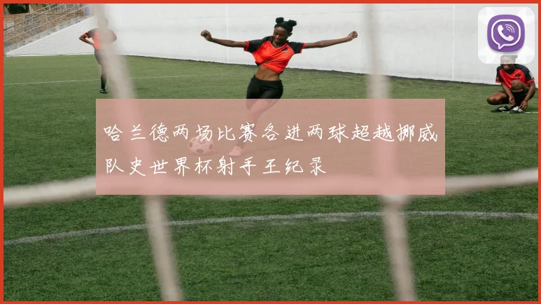 哈兰德两场比赛各进两球超越挪威队史世界杯射手王纪录