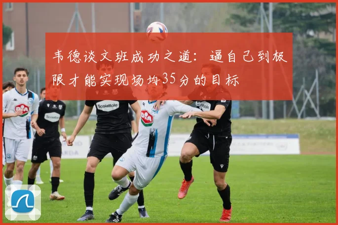韦德谈文班成功之道：逼自己到极限才能实现场均35分的目标