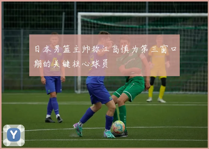 日本男篮主帅称江岛慎为第三窗口期的关键核心球员