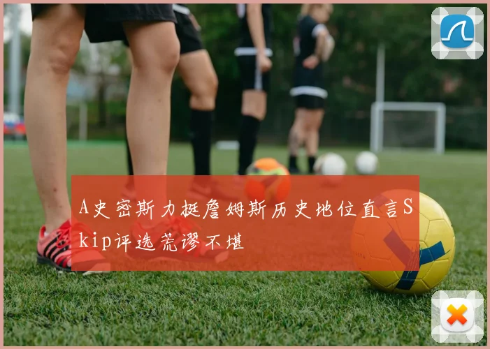A史密斯力挺詹姆斯历史地位直言Skip评选荒谬不堪