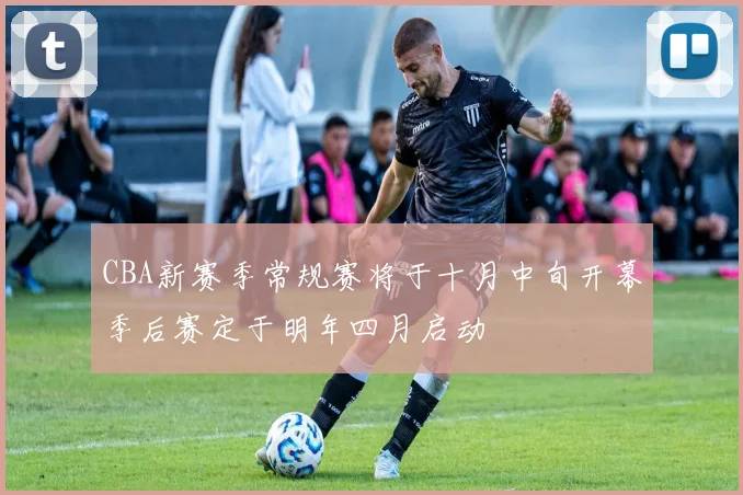 CBA新赛季常规赛将于十月中旬开幕季后赛定于明年四月启动