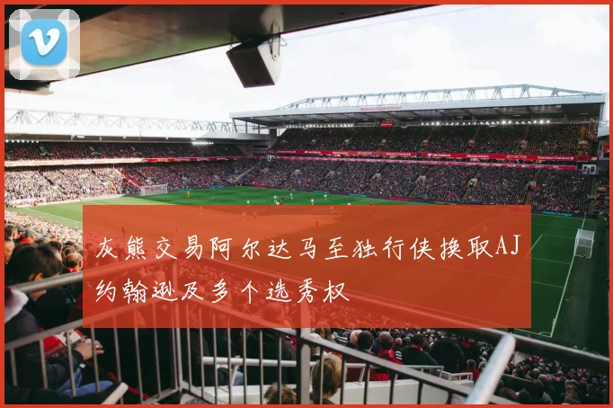 灰熊交易阿尔达马至独行侠换取AJ约翰逊及多个选秀权