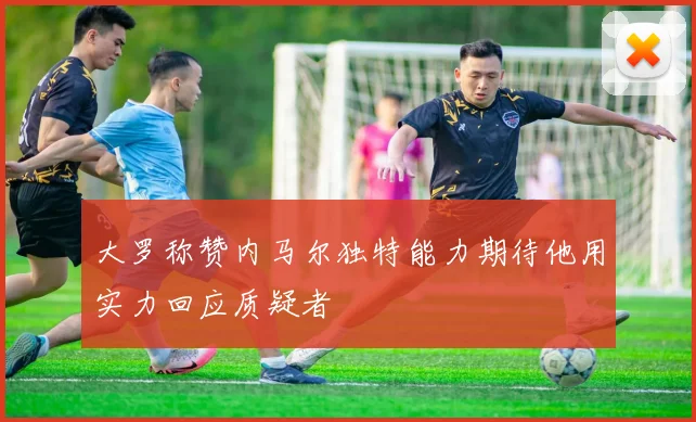 大罗称赞内马尔独特能力期待他用实力回应质疑者