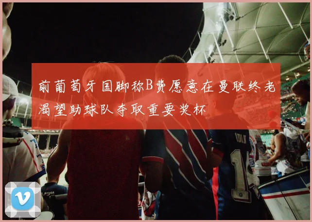 前葡萄牙国脚称B费愿意在曼联终老渴望助球队夺取重要奖杯