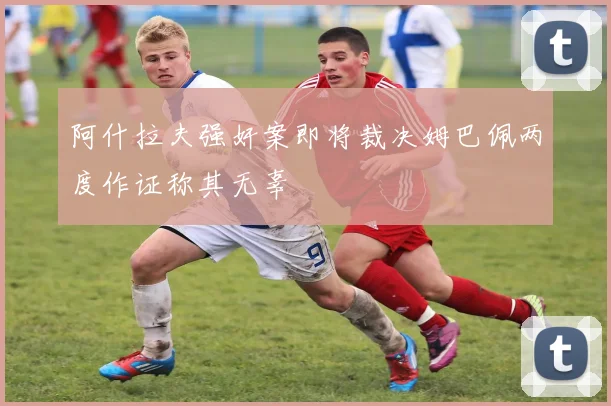 阿什拉夫强奸案即将裁决姆巴佩两度作证称其无辜
