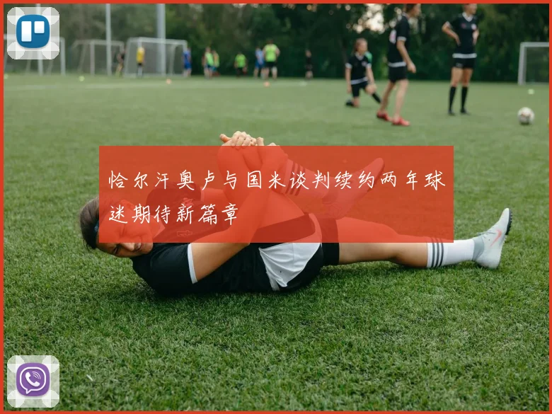 恰尔汗奥卢与国米谈判续约两年球迷期待新篇章