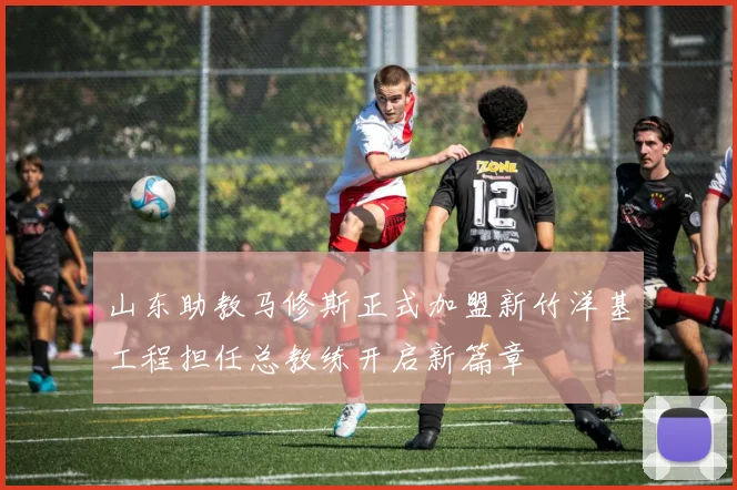 山东助教马修斯正式加盟新竹洋基工程担任总教练开启新篇章