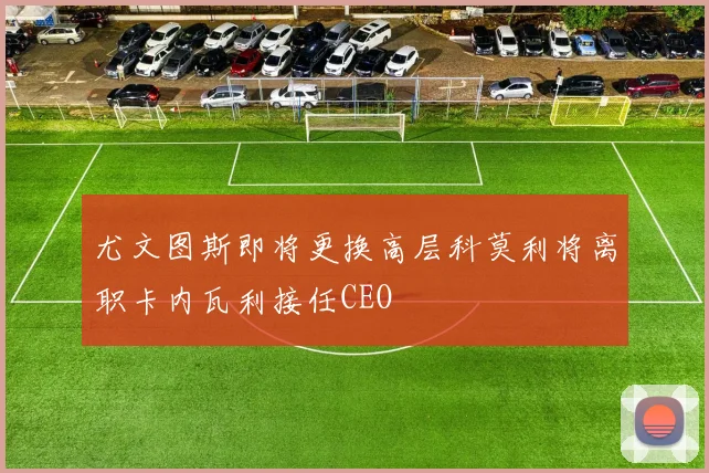 尤文图斯即将更换高层科莫利将离职卡内瓦利接任CEO
