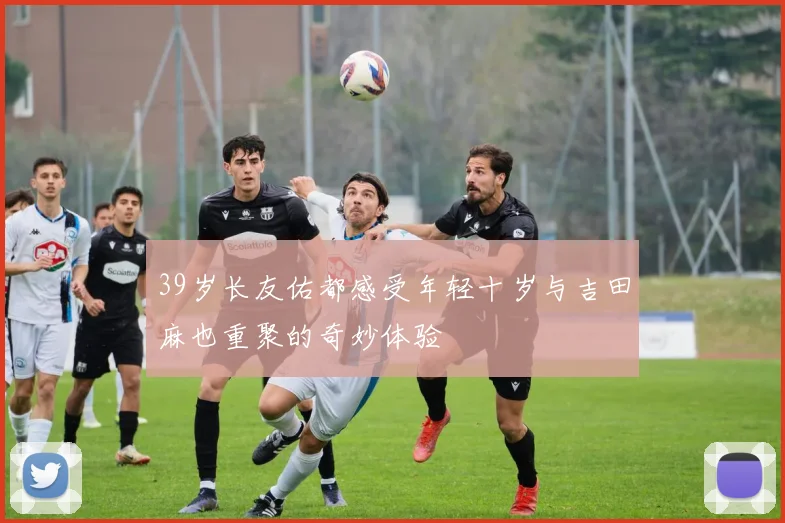39岁长友佑都感受年轻十岁与吉田麻也重聚的奇妙体验