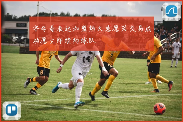 字母哥表达加盟热火意愿若交易成功愿立即续约球队