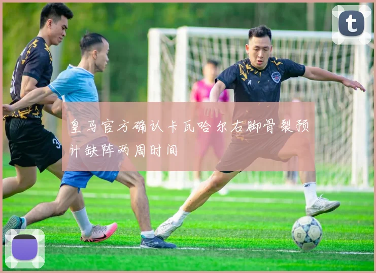 皇马官方确认卡瓦哈尔右脚骨裂预计缺阵两周时间