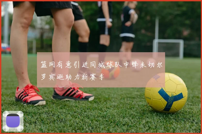 篮网有意引进同城球队中锋米切尔罗宾逊助力新赛季